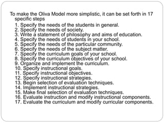 To make the Oliva Model more simplistic, it can be set forth in 17
specific steps
1. Specify the needs of the students in general.
2. Specify the needs of society.
3. Write a statement of philosophy and aims of education.
4. Specify the needs of students in your school.
5. Specify the needs of the particular community.
6. Specify the needs of the subject matter.
7. Specify the curriculum goals of your school.
8. Specify the curriculum objectives of your school.
9. Organize and implement the curriculum.
10. Specify instructional goals.
11. Specify instructional objectives.
12. Specify instructional strategies.
13. Begin selection of evaluation techniques.
14. Implement instructional strategies.
15. Make final selection of evaluation techniques.
16. Evaluate instruction and modify instructional components.
17. Evaluate the curriculum and modify curricular components.
 