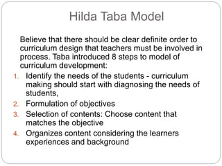 Hilda Taba Model
Believe that there should be clear definite order to
curriculum design that teachers must be involved in
process. Taba introduced 8 steps to model of
curriculum development:
1. Identify the needs of the students - curriculum
making should start with diagnosing the needs of
students,
2. Formulation of objectives
3. Selection of contents: Choose content that
matches the objective
4. Organizes content considering the learners
experiences and background
 