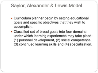 Saylor, Alexander & Lewis Model
 Curriculum planner begin by setting educational
goals and specific objectives that they wish to
accomplish.
 Classified set of broad goals into four domains
under which learning experiences may take place
(1) personel development, (2) social competence,
(3) continued learning skills and (4) specialization.
 