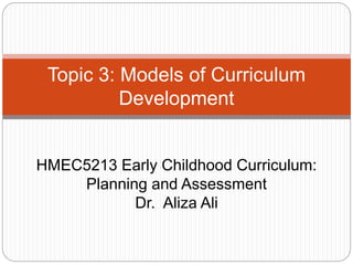 Topic 3: Models of Curriculum
Development
HMEC5213 Early Childhood Curriculum:
Planning and Assessment
Dr. Aliza Ali
 