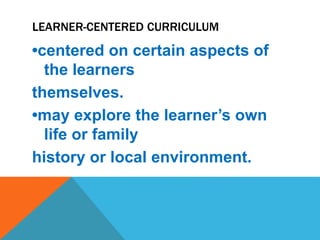 LEARNER-CENTERED CURRICULUM
•centered on certain aspects of
the learners
themselves.
•may explore the learner’s own
life or family
history or local environment.
 