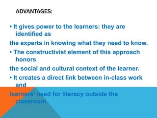 ADVANTAGES:
• It gives power to the learners: they are
identified as
the experts in knowing what they need to know.
• The constructivist element of this approach
honors
the social and cultural context of the learner.
• It creates a direct link between in-class work
and
learners' need for literacy outside the
classroom.
 