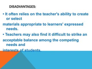 DISADVANTAGES:
• It often relies on the teacher's ability to create
or select
materials appropriate to learners' expressed
needs.
• Teachers may also find it difficult to strike an
acceptable balance among the competing
needs and
interests of students.
 