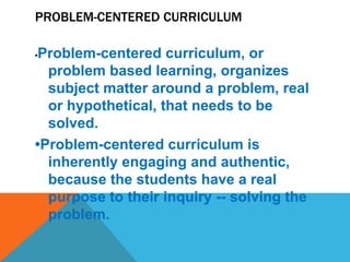 PROBLEM-CENTERED CURRICULUM
•Problem-centered curriculum, or
problem based learning, organizes
subject matter around a problem, real
or hypothetical, that needs to be
solved.
•Problem-centered curriculum is
inherently engaging and authentic,
because the students have a real
purpose to their inquiry -- solving the
problem.
 