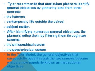 • Tyler recommends that curriculum planners identify
general objectives by gathering data from three
sources:
○ the learners
○ contemporary life outside the school
○ subject matter.
• After identifying numerous general objectives, the
planners refine them by filtering them through two
screens:
○ the philosophical screen
○ the psychological screen
• In the Tyler Model, the general objectives that
successfully pass through the two screens become
what are now popularly known as instructional
objectives.
 