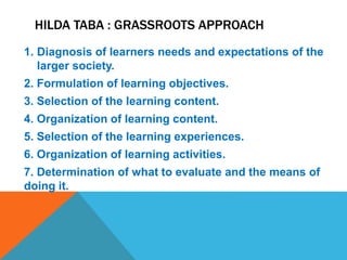 HILDA TABA : GRASSROOTS APPROACH
1. Diagnosis of learners needs and expectations of the
larger society.
2. Formulation of learning objectives.
3. Selection of the learning content.
4. Organization of learning content.
5. Selection of the learning experiences.
6. Organization of learning activities.
7. Determination of what to evaluate and the means of
doing it.
 