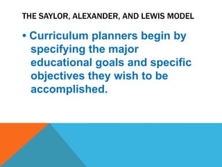 THE SAYLOR, ALEXANDER, AND LEWIS MODEL
• Curriculum planners begin by
specifying the major
educational goals and specific
objectives they wish to be
accomplished.
 