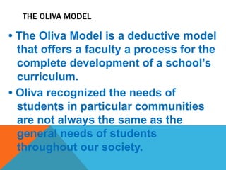 THE OLIVA MODEL
• The Oliva Model is a deductive model
that offers a faculty a process for the
complete development of a school’s
curriculum.
• Oliva recognized the needs of
students in particular communities
are not always the same as the
general needs of students
throughout our society.
 