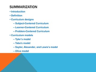 SUMMARIZATION
• Introduction
• Definition
• Curriculum designs
– Subject-Centered Curriculum
– Learner-Centered Curriculum
– Problem-Centered Curriculum
• Curriculum models
– Tyler’s model
– Taba’s model
– Saylor, Alexander, and Lewis’s model
– Oliva model
 