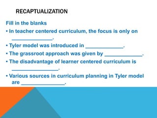 RECAPTUALIZATION
Fill in the blanks
• In teacher centered curriculum, the focus is only on
______________.
• Tyler model was introduced in _____________.
• The grassroot approach was given by _____________.
• The disadvantage of learner centered curriculum is
________________.
• Various sources in curriculum planning in Tyler model
are _______________.
 