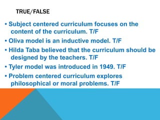 TRUE/FALSE
• Subject centered curriculum focuses on the
content of the curriculum. T/F
• Oliva model is an inductive model. T/F
• Hilda Taba believed that the curriculum should be
designed by the teachers. T/F
• Tyler model was introduced in 1949. T/F
• Problem centered curriculum explores
philosophical or moral problems. T/F
 