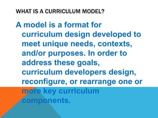 WHAT IS A CURRICULUM MODEL?
A model is a format for
curriculum design developed to
meet unique needs, contexts,
and/or purposes. In order to
address these goals,
curriculum developers design,
reconfigure, or rearrange one or
more key curriculum
components.
 