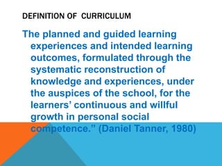 DEFINITION OF CURRICULUM
The planned and guided learning
experiences and intended learning
outcomes, formulated through the
systematic reconstruction of
knowledge and experiences, under
the auspices of the school, for the
learners’ continuous and willful
growth in personal social
competence.” (Daniel Tanner, 1980)
 