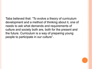 Taba believed that: “To evolve a theory of curriculum
development and a method of thinking about it, one of
needs to ask what demands and requirements of
culture and society both are, both for the present and
the future. Curriculum is a way of preparing young
people to participate in our culture”.
 