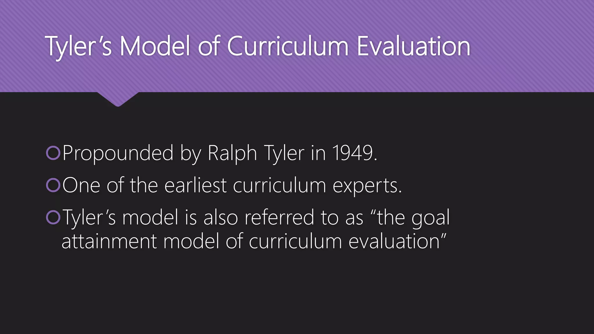 Tyler’s Model of Curriculum Evaluation
Propounded by Ralph Tyler in 1949.
One of the earliest curriculum experts.
Tyler’s model is also referred to as “the goal
attainment model of curriculum evaluation”
 