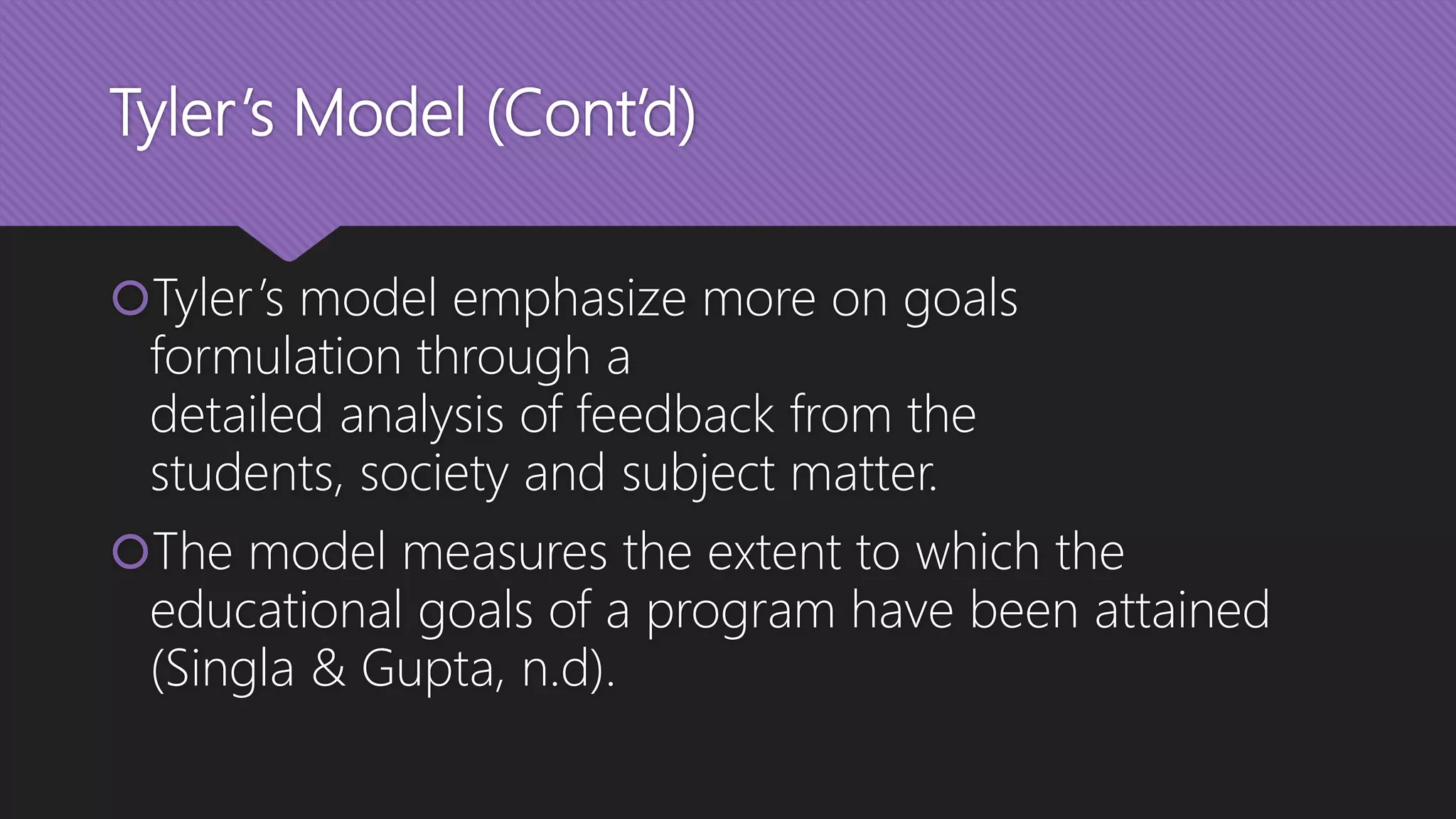 Tyler’s Model (Cont’d)
Tyler’s model emphasize more on goals
formulation through a
detailed analysis of feedback from the
students, society and subject matter.
The model measures the extent to which the
educational goals of a program have been attained
(Singla & Gupta, n.d).
 