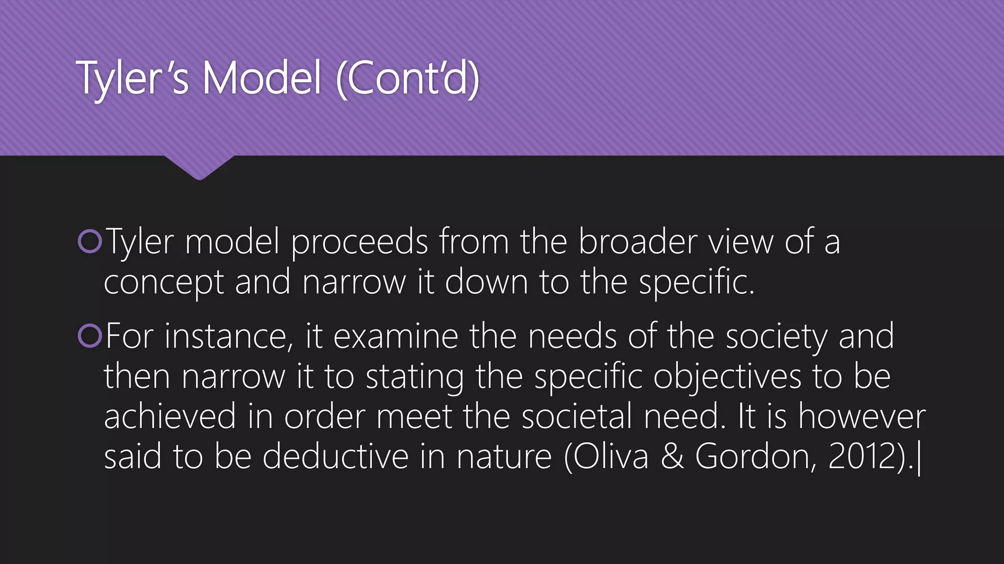 Tyler’s Model (Cont’d)
Tyler model proceeds from the broader view of a
concept and narrow it down to the specific.
For instance, it examine the needs of the society and
then narrow it to stating the specific objectives to be
achieved in order meet the societal need. It is however
said to be deductive in nature (Oliva & Gordon, 2012).|
 