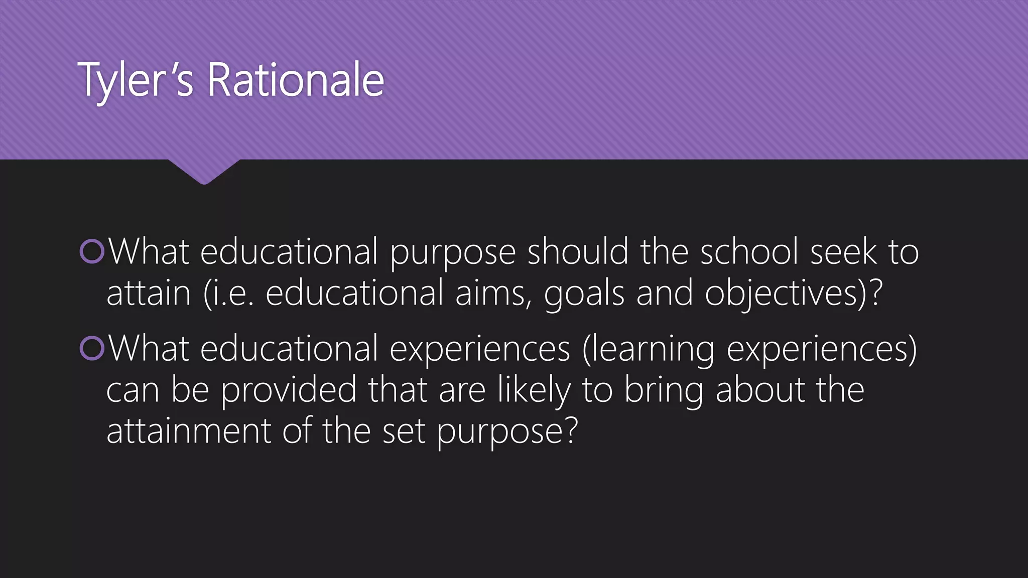 Tyler’s Rationale
What educational purpose should the school seek to
attain (i.e. educational aims, goals and objectives)?
What educational experiences (learning experiences)
can be provided that are likely to bring about the
attainment of the set purpose?
 