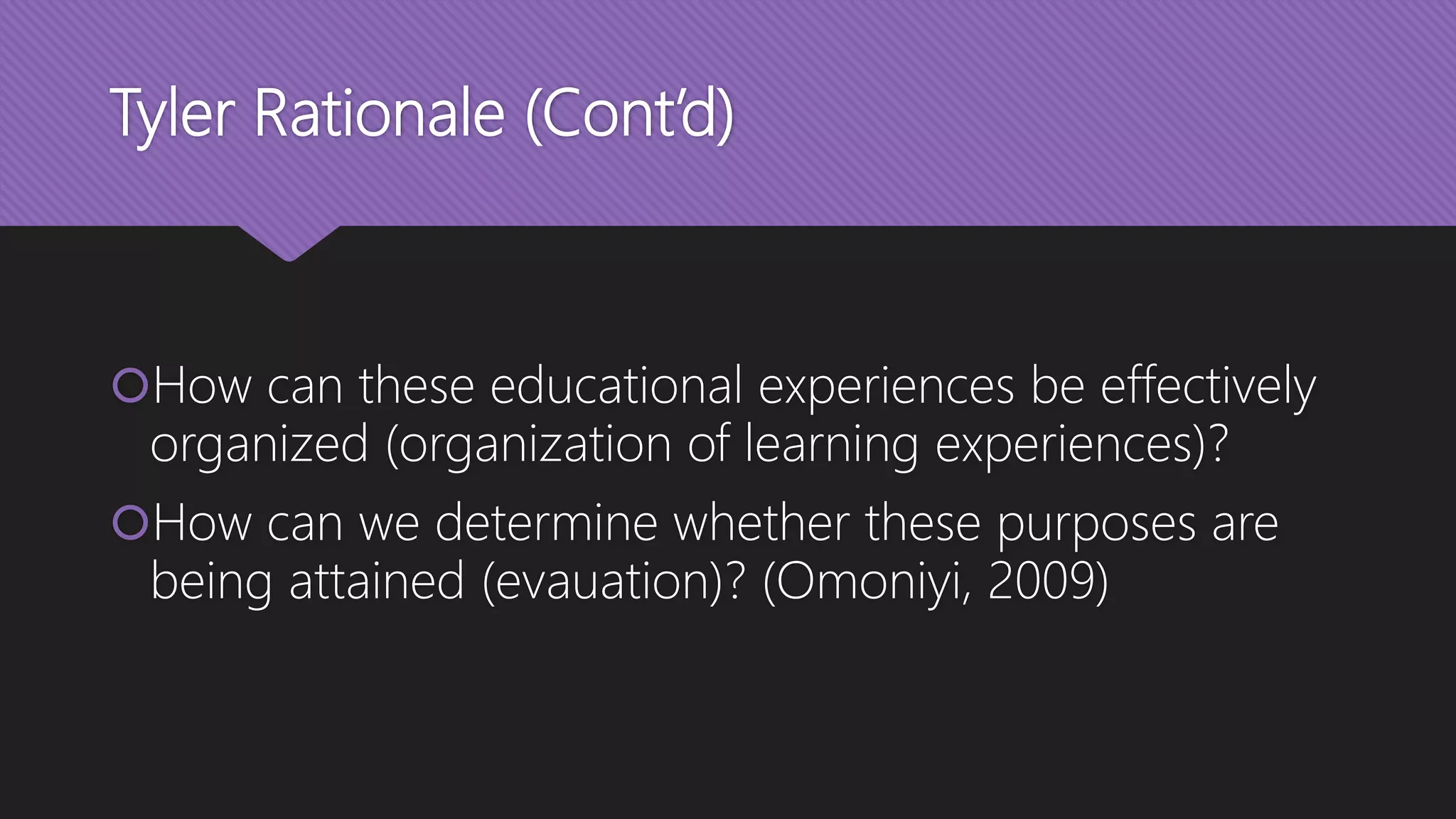Tyler Rationale (Cont’d)
How can these educational experiences be effectively
organized (organization of learning experiences)?
How can we determine whether these purposes are
being attained (evauation)? (Omoniyi, 2009)
 