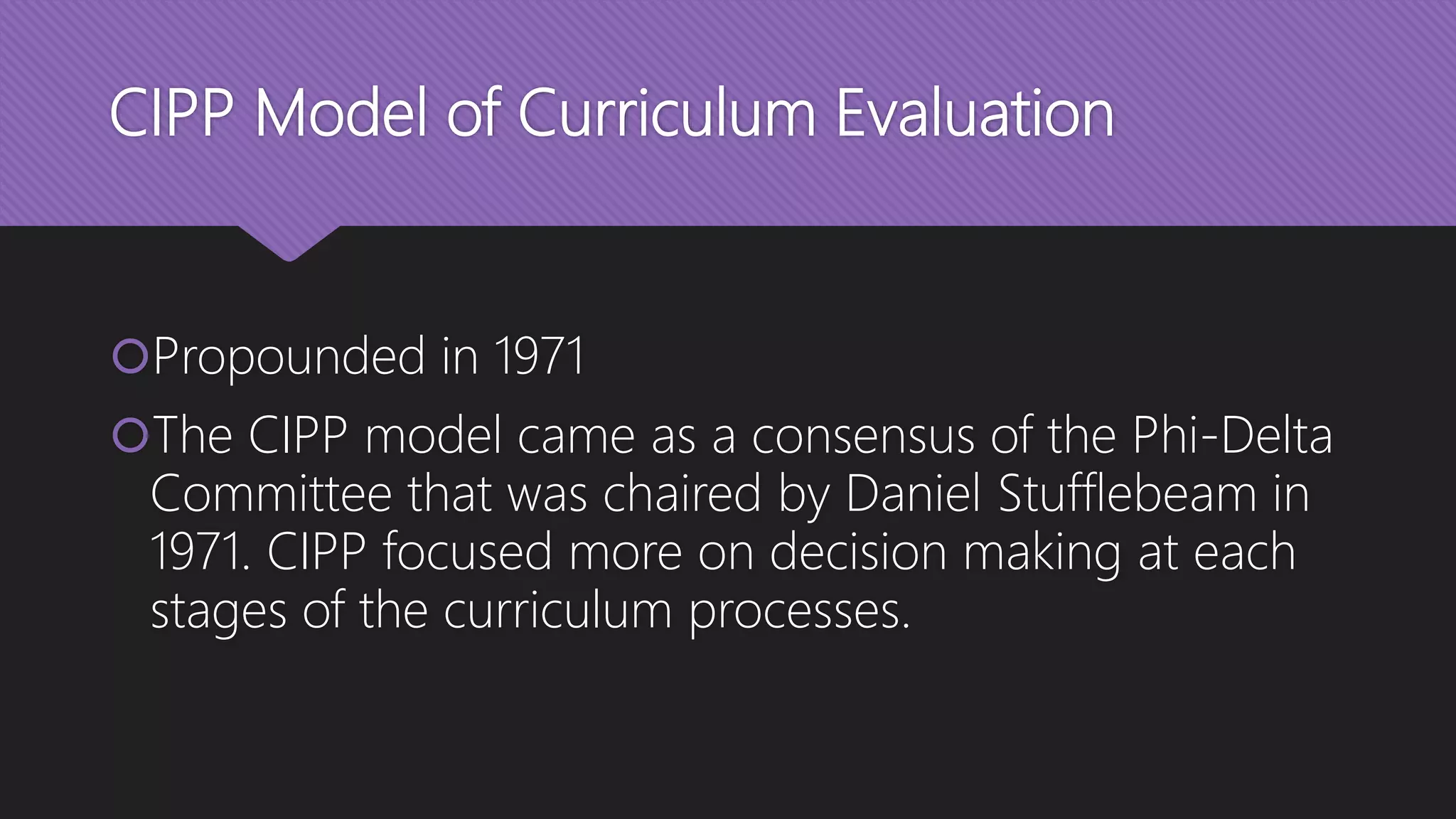 CIPP Model of Curriculum Evaluation
Propounded in 1971
The CIPP model came as a consensus of the Phi-Delta
Committee that was chaired by Daniel Stufflebeam in
1971. CIPP focused more on decision making at each
stages of the curriculum processes.
 