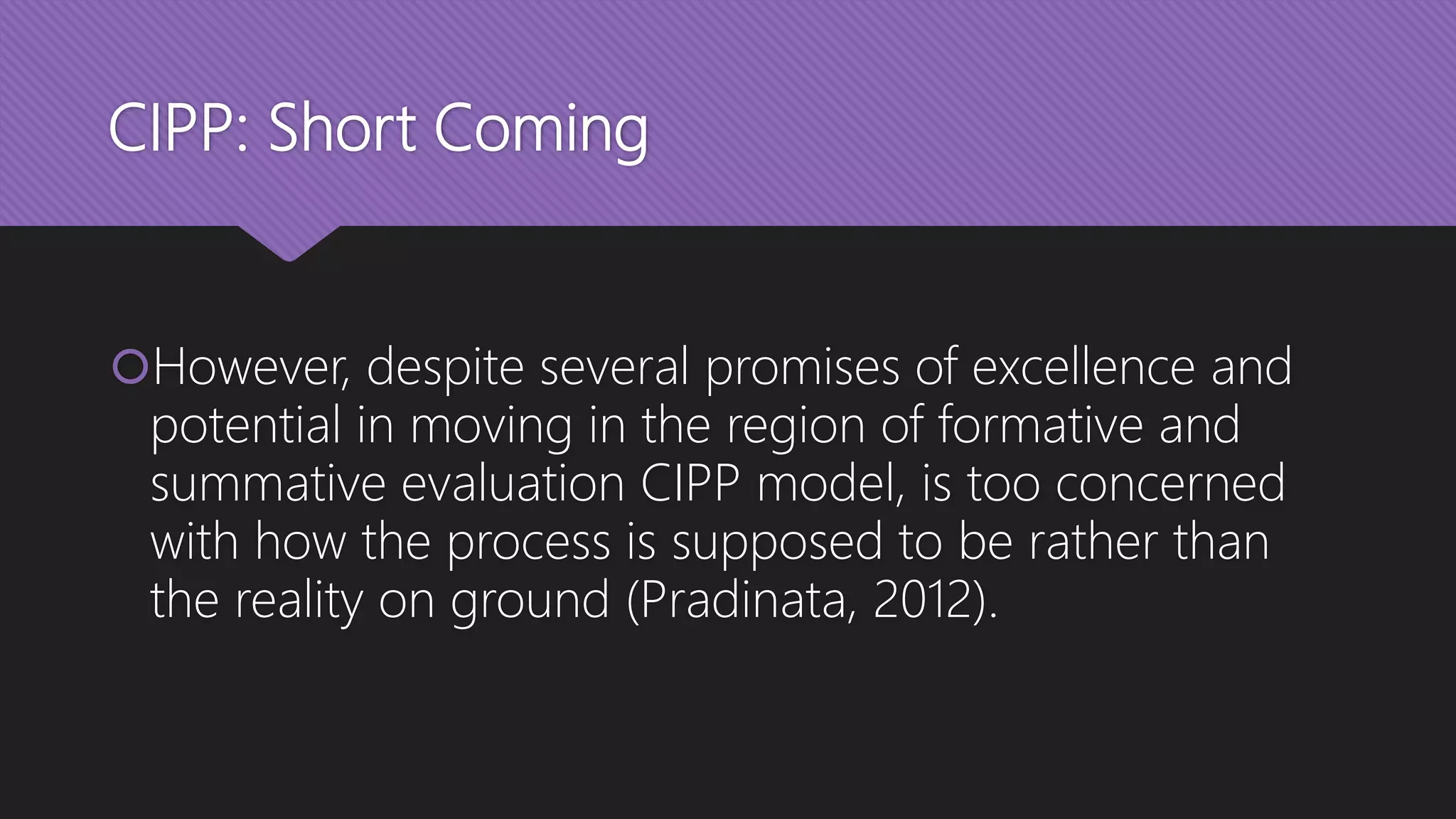 CIPP: Short Coming
However, despite several promises of excellence and
potential in moving in the region of formative and
summative evaluation CIPP model, is too concerned
with how the process is supposed to be rather than
the reality on ground (Pradinata, 2012).
 
