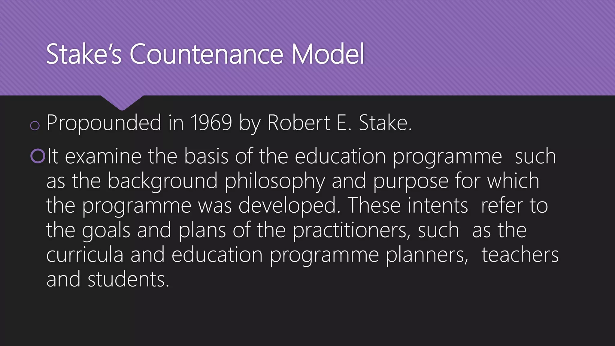 Stake’s Countenance Model
o Propounded in 1969 by Robert E. Stake.
It examine the basis of the education programme such
as the background philosophy and purpose for which
the programme was developed. These intents refer to
the goals and plans of the practitioners, such as the
curricula and education programme planners, teachers
and students.
 