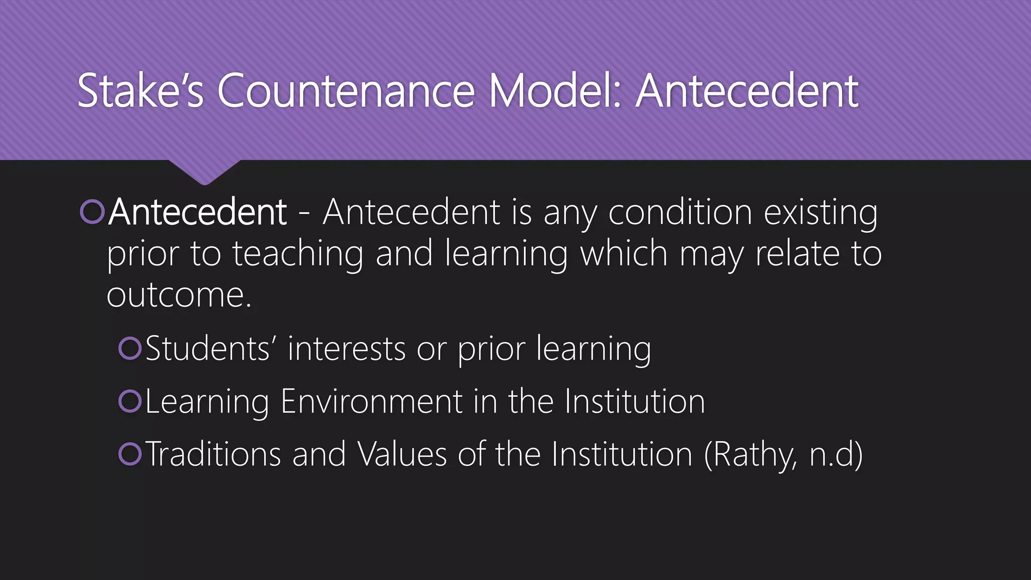 Stake’s Countenance Model: Antecedent
Antecedent - Antecedent is any condition existing
prior to teaching and learning which may relate to
outcome.
Students’ interests or prior learning
Learning Environment in the Institution
Traditions and Values of the Institution (Rathy, n.d)
 