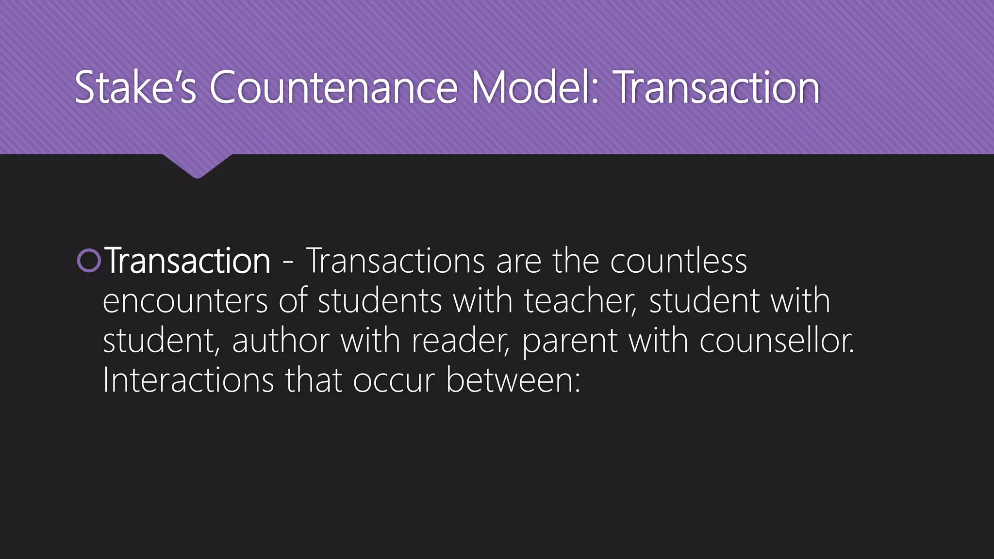 Stake’s Countenance Model: Transaction
Transaction - Transactions are the countless
encounters of students with teacher, student with
student, author with reader, parent with counsellor.
Interactions that occur between:
 