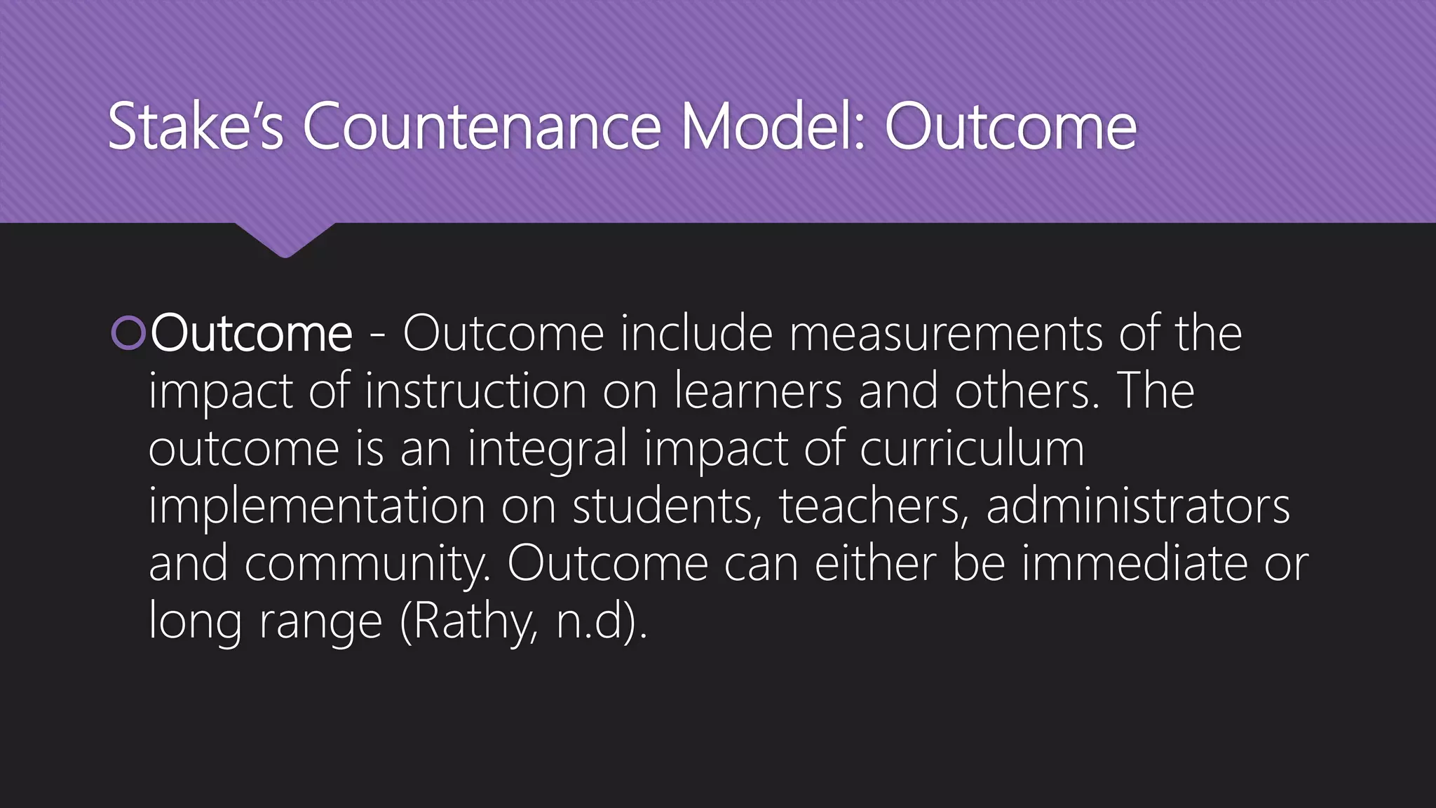Stake’s Countenance Model: Outcome
Outcome - Outcome include measurements of the
impact of instruction on learners and others. The
outcome is an integral impact of curriculum
implementation on students, teachers, administrators
and community. Outcome can either be immediate or
long range (Rathy, n.d).
 