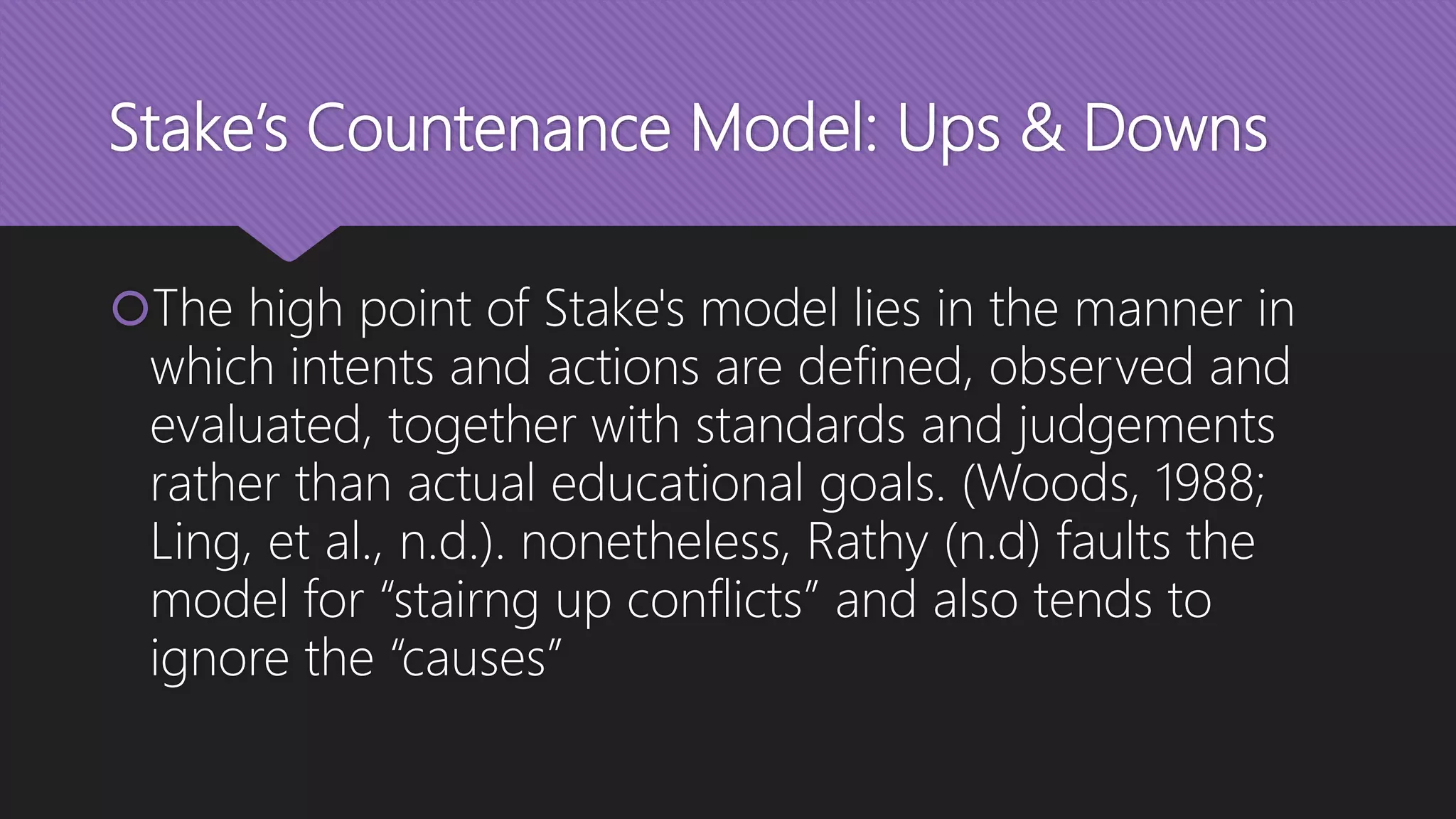 Stake’s Countenance Model: Ups & Downs
The high point of Stake's model lies in the manner in
which intents and actions are defined, observed and
evaluated, together with standards and judgements
rather than actual educational goals. (Woods, 1988;
Ling, et al., n.d.). nonetheless, Rathy (n.d) faults the
model for “stairng up conflicts” and also tends to
ignore the “causes”
 