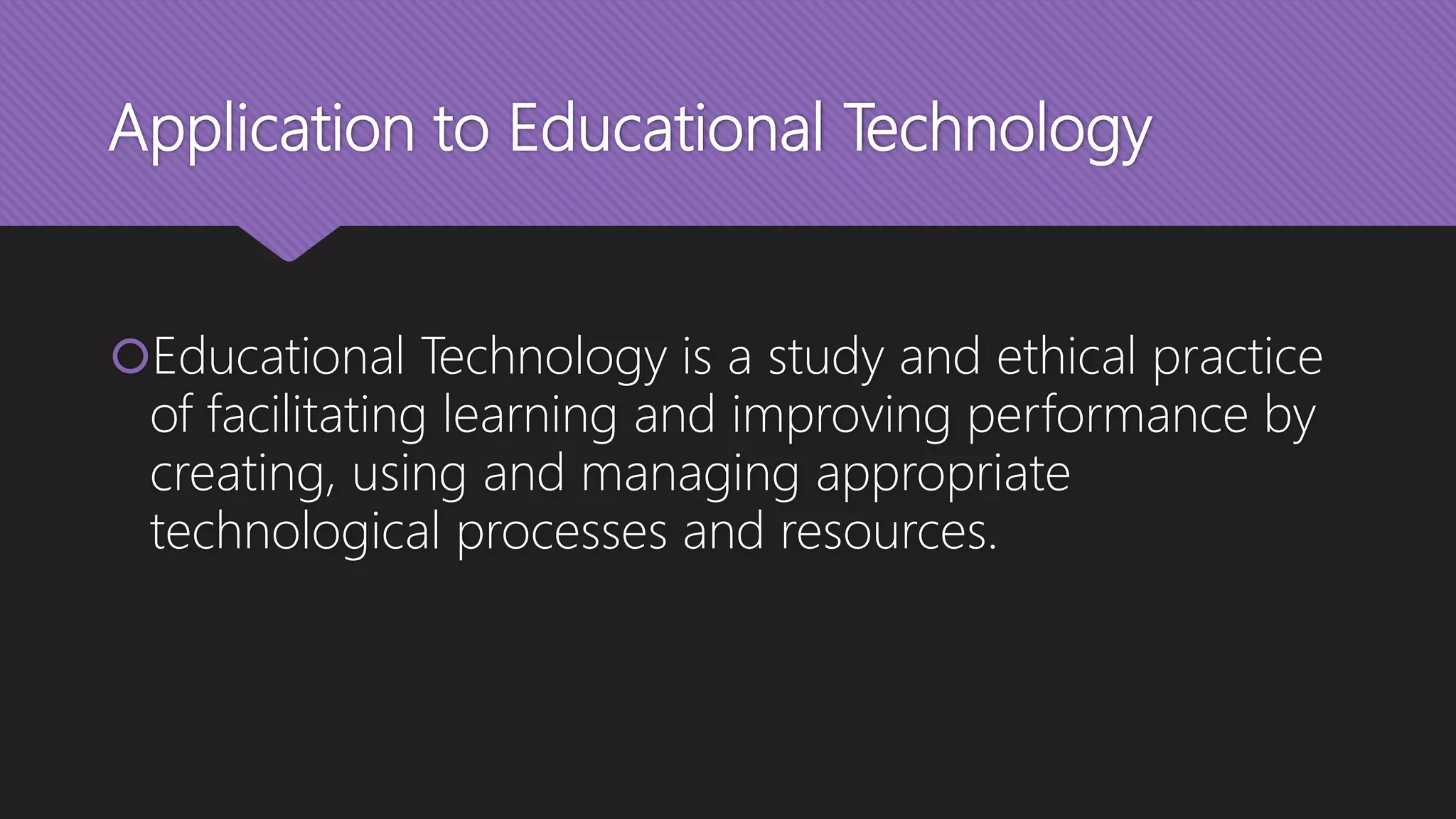 Application to Educational Technology
Educational Technology is a study and ethical practice
of facilitating learning and improving performance by
creating, using and managing appropriate
technological processes and resources.
 
