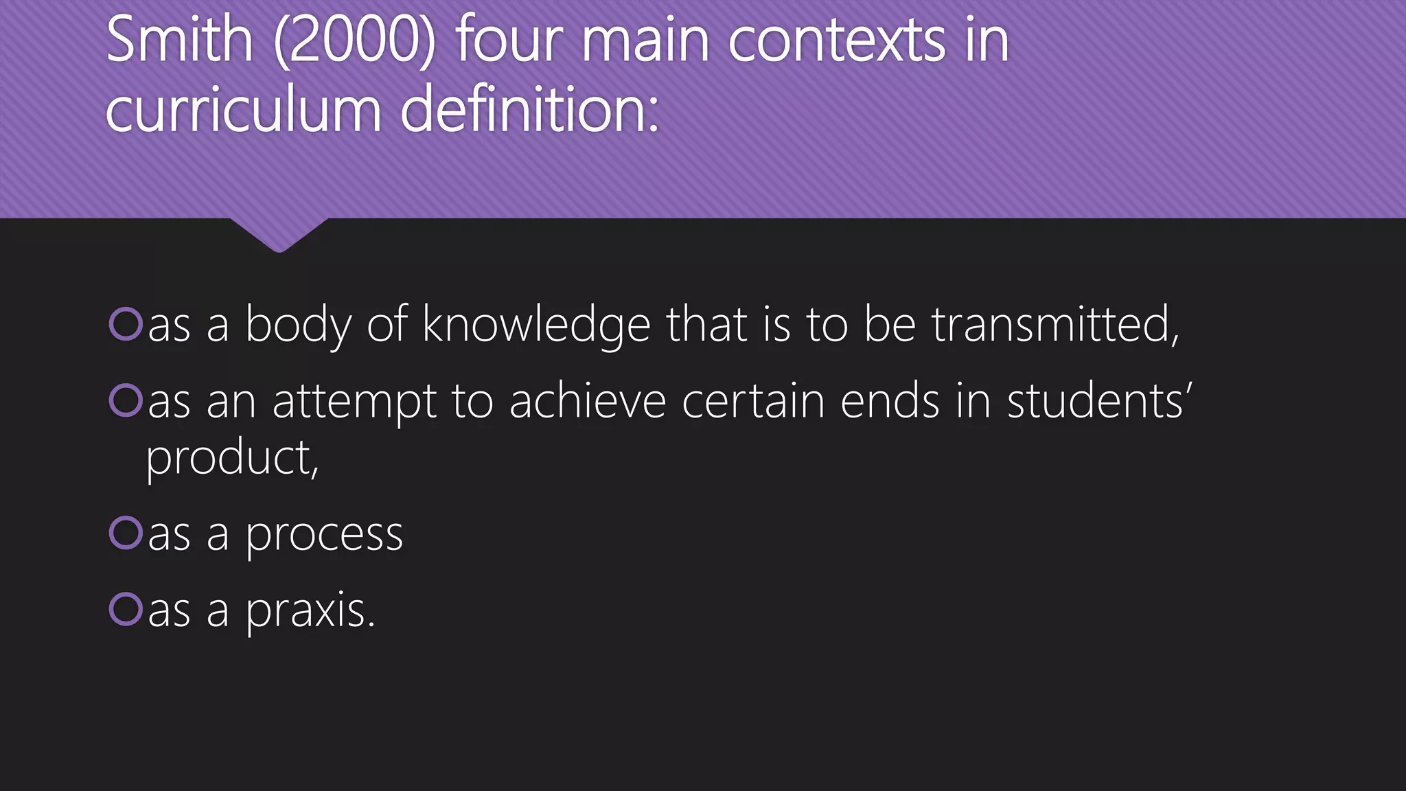 Smith (2000) four main contexts in
curriculum definition:
as a body of knowledge that is to be transmitted,
as an attempt to achieve certain ends in students’
product,
as a process
as a praxis.
 