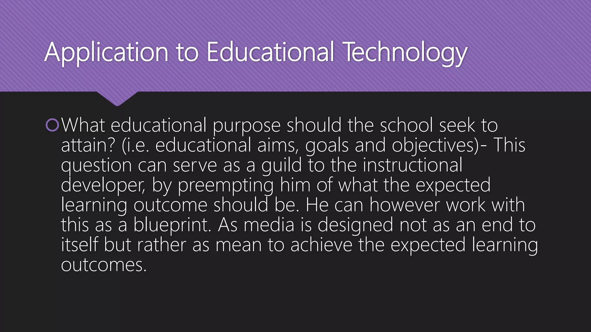 Application to Educational Technology
What educational purpose should the school seek to
attain? (i.e. educational aims, goals and objectives)- This
question can serve as a guild to the instructional
developer, by preempting him of what the expected
learning outcome should be. He can however work with
this as a blueprint. As media is designed not as an end to
itself but rather as mean to achieve the expected learning
outcomes.
 