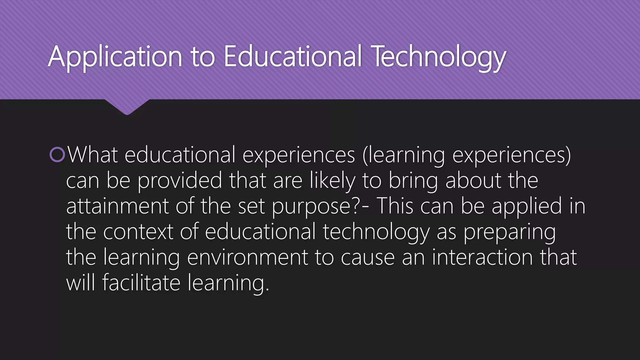 Application to Educational Technology
What educational experiences (learning experiences)
can be provided that are likely to bring about the
attainment of the set purpose?- This can be applied in
the context of educational technology as preparing
the learning environment to cause an interaction that
will facilitate learning.
 