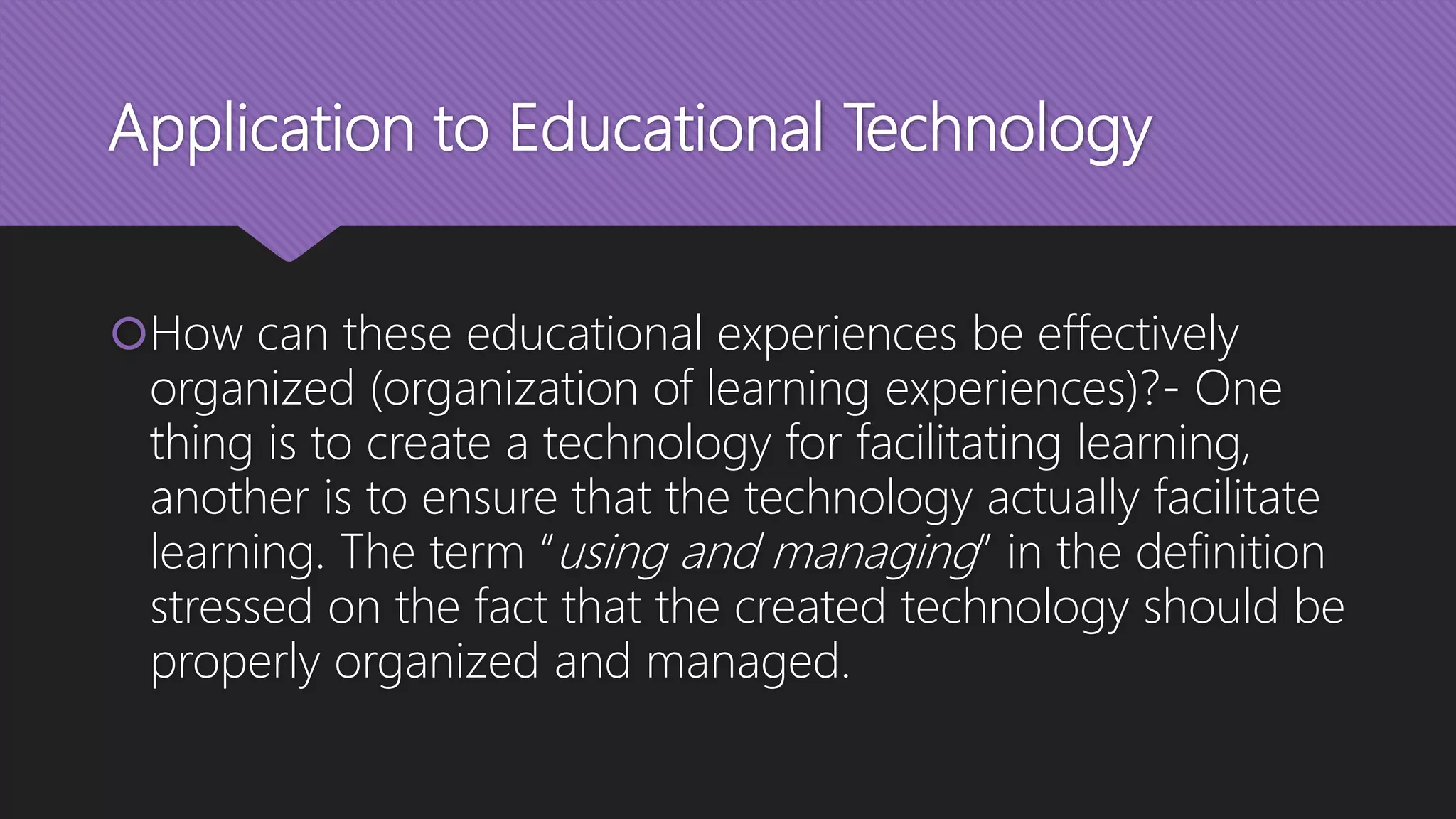 Application to Educational Technology
How can these educational experiences be effectively
organized (organization of learning experiences)?- One
thing is to create a technology for facilitating learning,
another is to ensure that the technology actually facilitate
learning. The term “using and managing” in the definition
stressed on the fact that the created technology should be
properly organized and managed.
 