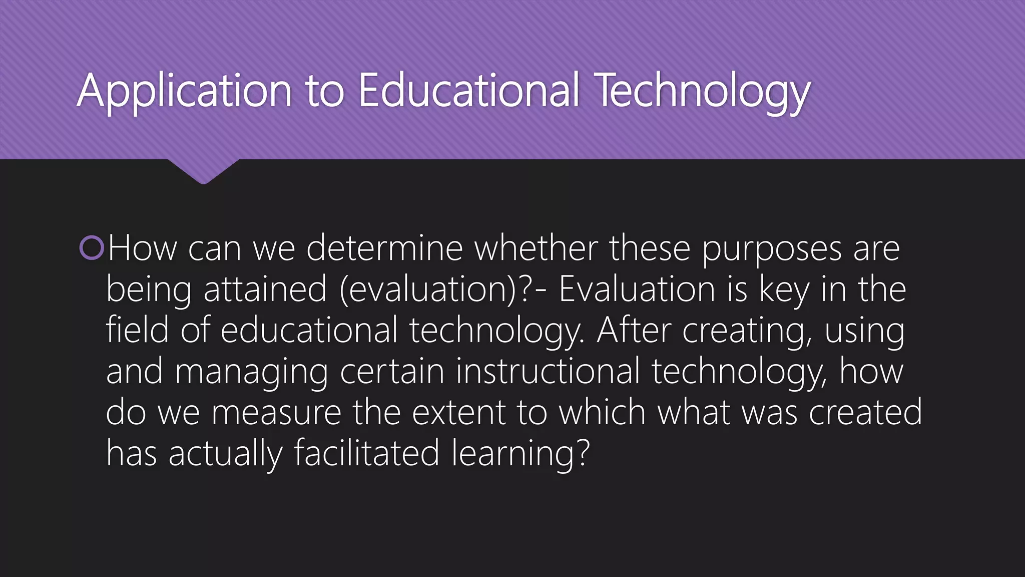 Application to Educational Technology
How can we determine whether these purposes are
being attained (evaluation)?- Evaluation is key in the
field of educational technology. After creating, using
and managing certain instructional technology, how
do we measure the extent to which what was created
has actually facilitated learning?
 