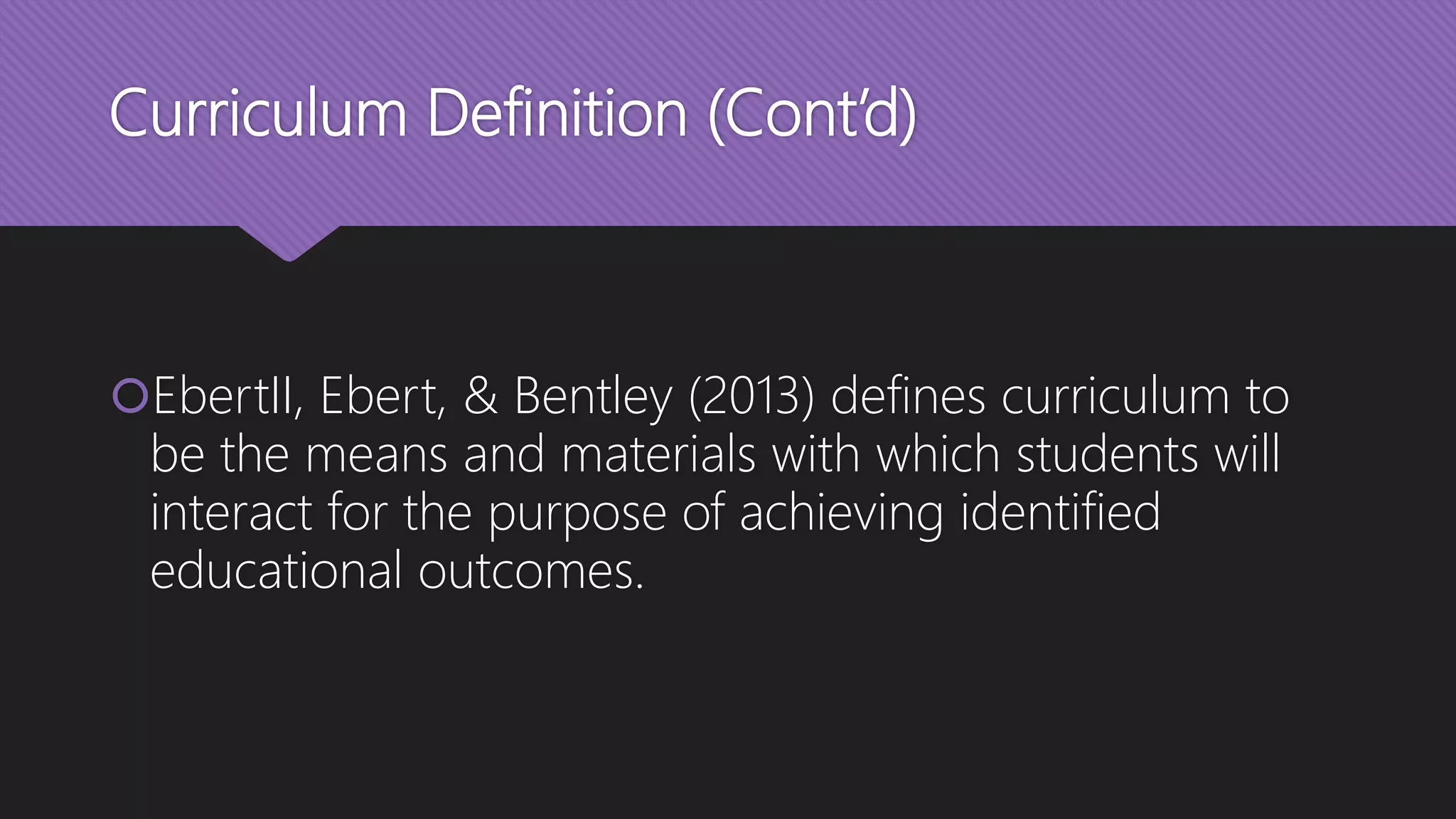 Curriculum Definition (Cont’d)
EbertII, Ebert, & Bentley (2013) defines curriculum to
be the means and materials with which students will
interact for the purpose of achieving identified
educational outcomes.
 