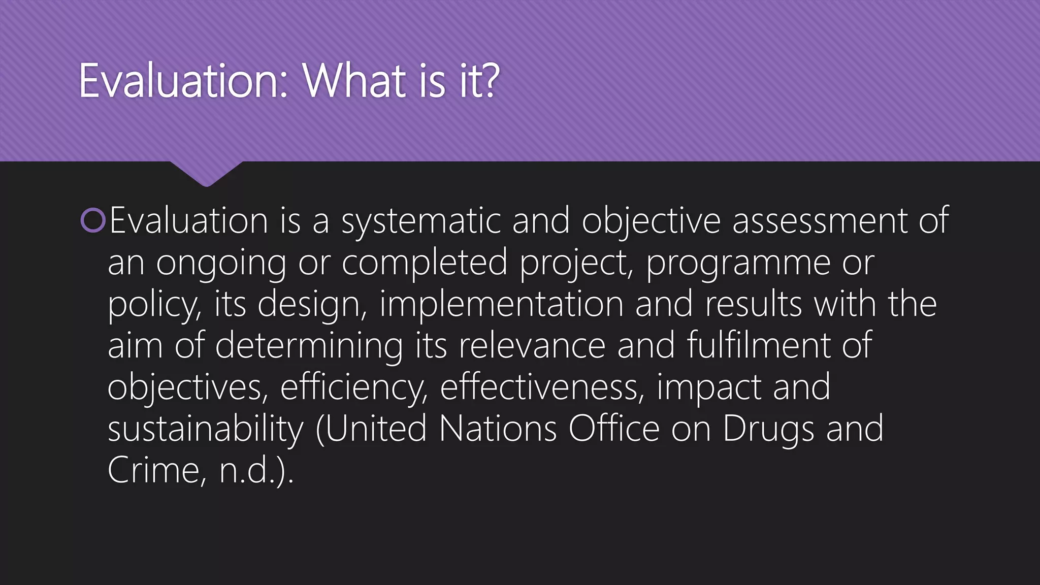 Evaluation: What is it?
Evaluation is a systematic and objective assessment of
an ongoing or completed project, programme or
policy, its design, implementation and results with the
aim of determining its relevance and fulfilment of
objectives, efficiency, effectiveness, impact and
sustainability (United Nations Office on Drugs and
Crime, n.d.).
 