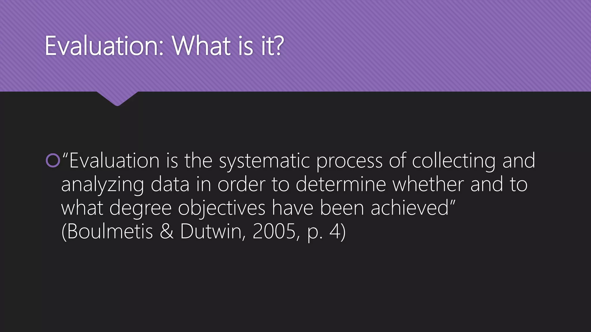 Evaluation: What is it?
“Evaluation is the systematic process of collecting and
analyzing data in order to determine whether and to
what degree objectives have been achieved”
(Boulmetis & Dutwin, 2005, p. 4)
 