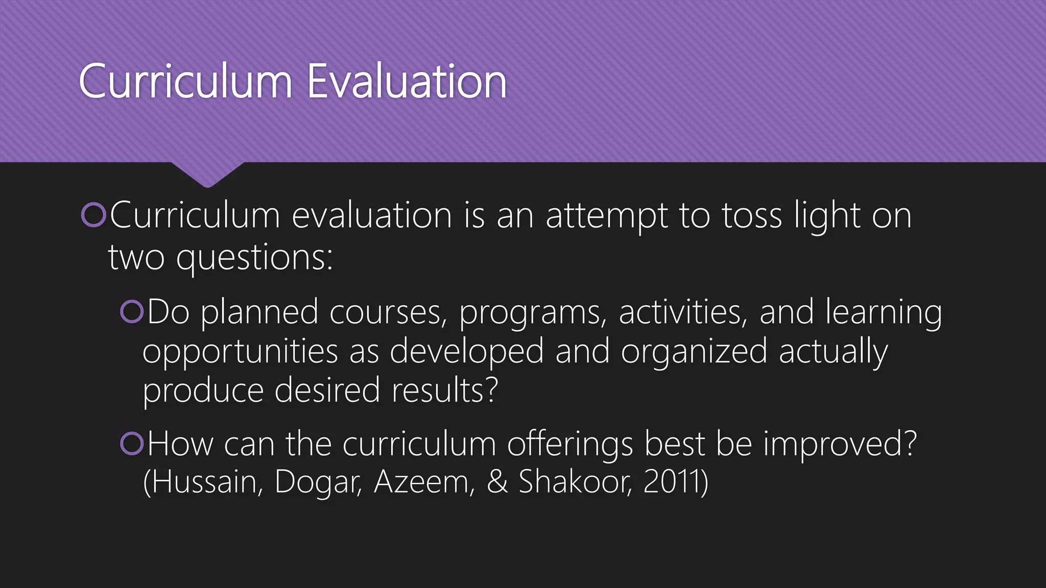 Curriculum Evaluation
Curriculum evaluation is an attempt to toss light on
two questions:
Do planned courses, programs, activities, and learning
opportunities as developed and organized actually
produce desired results?
How can the curriculum offerings best be improved?
(Hussain, Dogar, Azeem, & Shakoor, 2011)
 