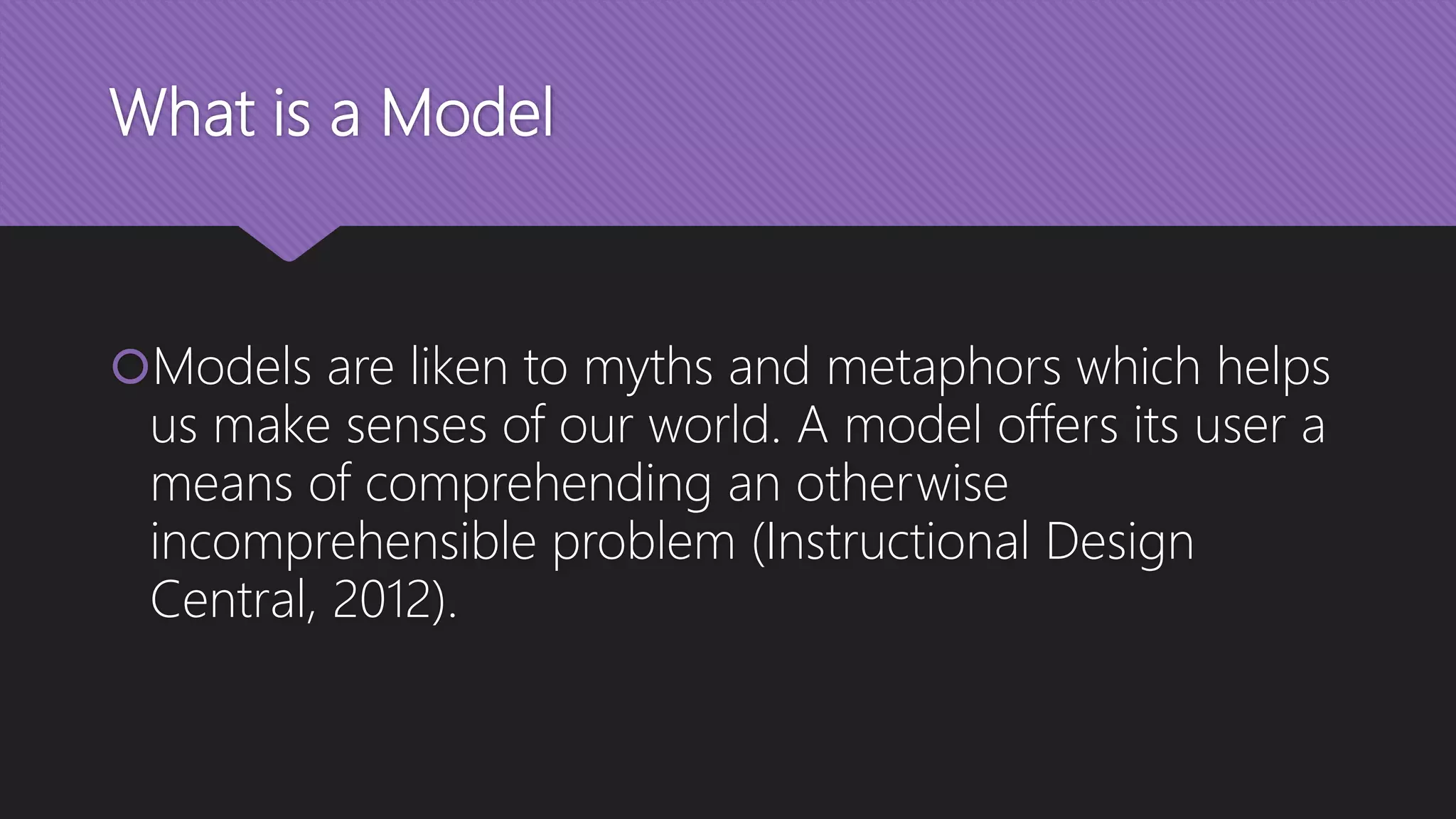 What is a Model
Models are liken to myths and metaphors which helps
us make senses of our world. A model offers its user a
means of comprehending an otherwise
incomprehensible problem (Instructional Design
Central, 2012).
 