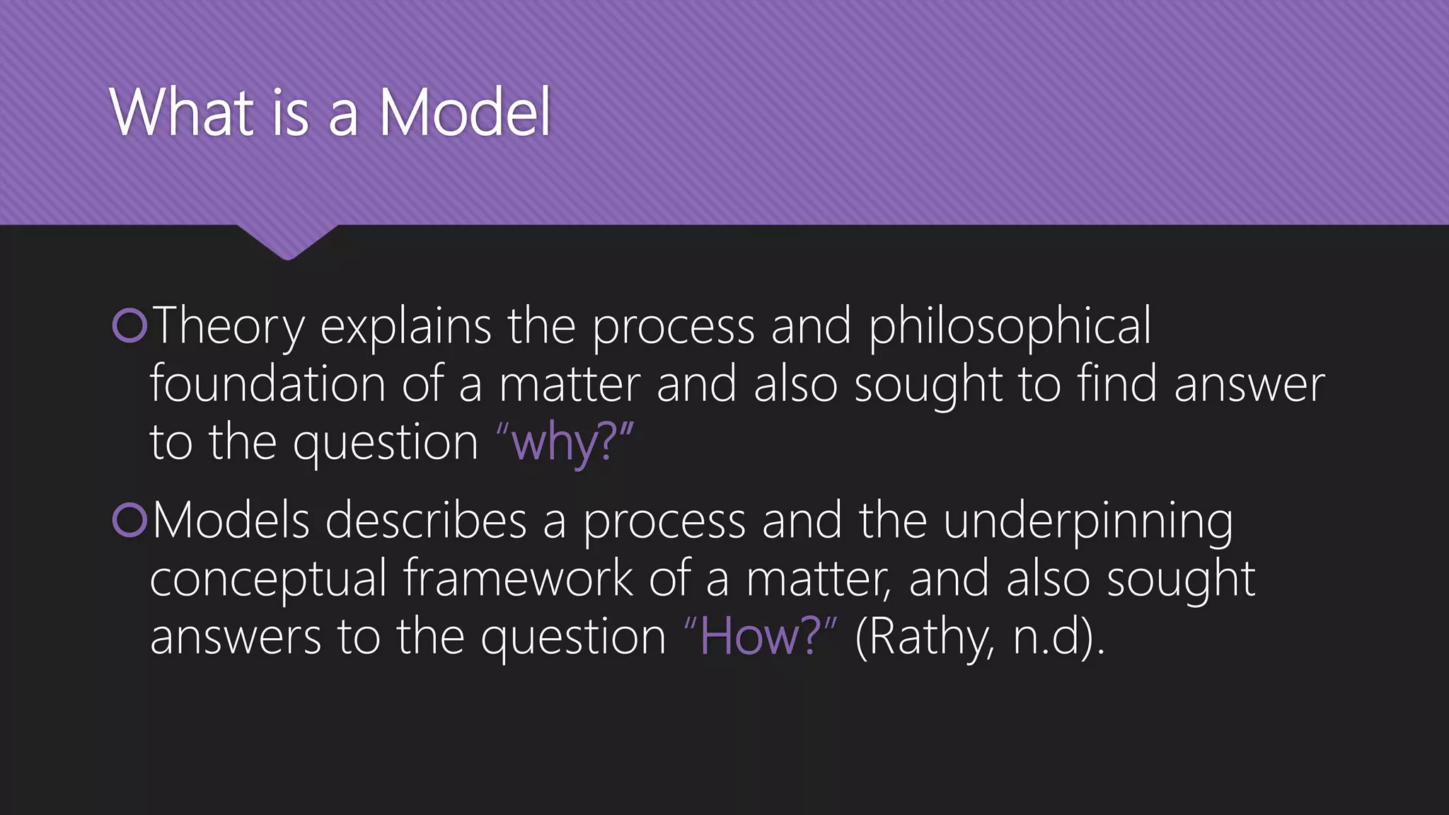 What is a Model
Theory explains the process and philosophical
foundation of a matter and also sought to find answer
to the question “why?”
Models describes a process and the underpinning
conceptual framework of a matter, and also sought
answers to the question “How?” (Rathy, n.d).
 