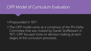 CIPP Model of Curriculum Evaluation
Propounded in 1971
The CIPP model came as a consensus of the Phi-Delta
Committee that was chaired by Daniel Stufflebeam in
1971. CIPP focused more on decision making at each
stages of the curriculum processes.
 