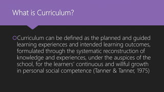 What is Curriculum?
Curriculum can be defined as the planned and guided
learning experiences and intended learning outcomes,
formulated through the systematic reconstruction of
knowledge and experiences, under the auspices of the
school, for the learners’ continuous and willful growth
in personal social competence (Tanner & Tanner, 1975)
 