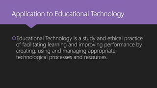 Application to Educational Technology
Educational Technology is a study and ethical practice
of facilitating learning and improving performance by
creating, using and managing appropriate
technological processes and resources.
 