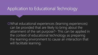 Application to Educational Technology
What educational experiences (learning experiences)
can be provided that are likely to bring about the
attainment of the set purpose?- This can be applied in
the context of educational technology as preparing
the learning environment to cause an interaction that
will facilitate learning.
 