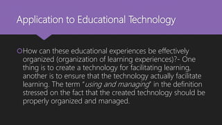 Application to Educational Technology
How can these educational experiences be effectively
organized (organization of learning experiences)?- One
thing is to create a technology for facilitating learning,
another is to ensure that the technology actually facilitate
learning. The term “using and managing” in the definition
stressed on the fact that the created technology should be
properly organized and managed.
 