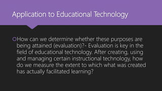Application to Educational Technology
How can we determine whether these purposes are
being attained (evaluation)?- Evaluation is key in the
field of educational technology. After creating, using
and managing certain instructional technology, how
do we measure the extent to which what was created
has actually facilitated learning?
 