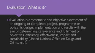 Evaluation: What is it?
Evaluation is a systematic and objective assessment of
an ongoing or completed project, programme or
policy, its design, implementation and results with the
aim of determining its relevance and fulfilment of
objectives, efficiency, effectiveness, impact and
sustainability (United Nations Office on Drugs and
Crime, n.d.).
 