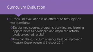 Curriculum Evaluation
Curriculum evaluation is an attempt to toss light on
two questions:
Do planned courses, programs, activities, and learning
opportunities as developed and organized actually
produce desired results?
How can the curriculum offerings best be improved?
(Hussain, Dogar, Azeem, & Shakoor, 2011)
 